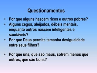 • Por que uns, que são maus, sofrem menos que
outros, que são bons?
• Por que alguns nascem ricos e outros pobres?
• Alguns cegos, aleijados, débeis mentais,
enquanto outros nascem inteligentes e
saudáveis?
• Por que Deus permite tamanha desigualdade
entre seus filhos?
Questionamentos
 