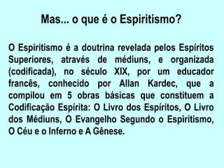 Mas... o que é o Espiritismo?
O Espiritismo é a doutrina revelada pelos Espíritos
Superiores, através de médiuns, e organizada
(codificada), no século XIX, por um educador
francês, conhecido por Allan Kardec, que a
compilou em 5 obras básicas que constituem a
Codificação Espírita: O Livro dos Espíritos, O Livro
dos Médiuns, O Evangelho Segundo o Espiritismo,
O Céu e o Inferno e A Gênese.
 
