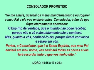 CONSOLADOR PROMETIDO
“Se me amais, guardai os meus mandamentos; e eu rogarei
a meu Pai e ele vos enviará outro Consolador, a fim de que
fique eternamente convosco:
O Espírito de Verdade, que o mundo não pode receber,
porque não o vê e absolutamente não o conhece.
Mas, quanto a vós, conhecê-lo-eis, porque ficará convosco
e estará em vós.
Porém, o Consolador, que é o Santo Espírito, que meu Pai
enviará em meu nome, vos ensinará todas as coisas e vos
fará recordar tudo o que vos tenho dito.”
(JOÃO, 14:15 a 17 e 26.)
 