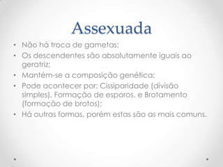 Assexuada
• Não há troca de gametas;
• Os descendentes são absolutamente iguais ao
geratriz;
• Mantém-se a composição genética;
• Pode acontecer por: Cissiparidade (divisão
simples), Formação de esporos, e Brotamento
(formação de brotos);
• Há outras formas, porém estas são as mais comuns.
 