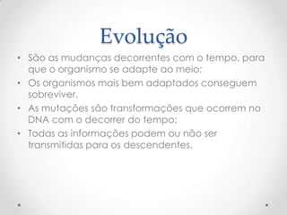 Evolução
• São as mudanças decorrentes com o tempo, para
que o organismo se adapte ao meio;
• Os organismos mais bem adaptados conseguem
sobreviver.
• As mutações são transformações que ocorrem no
DNA com o decorrer do tempo;
• Todas as informações podem ou não ser
transmitidas para os descendentes.
 