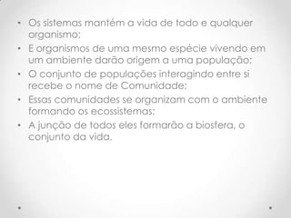 • Os sistemas mantém a vida de todo e qualquer
organismo;
• E organismos de uma mesmo espécie vivendo em
um ambiente darão origem a uma população;
• O conjunto de populações interagindo entre si
recebe o nome de Comunidade;
• Essas comunidades se organizam com o ambiente
formando os ecossistemas;
• A junção de todos eles formarão a biosfera, o
conjunto da vida.
 