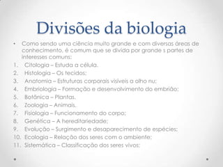 Divisões da biologia
• Como sendo uma ciência muito grande e com diversas áreas de
conhecimento, é comum que se divida por grande s partes de
interesses comuns:
1. Citologia – Estuda a célula.
2. Histologia – Os tecidos;
3. Anatomia – Estruturas corporais visíveis a olho nu;
4. Embriologia – Formação e desenvolvimento do embrião;
5. Botânica – Plantas.
6. Zoologia – Animais.
7. Fisiologia – Funcionamento do corpo;
8. Genética – A hereditariedade;
9. Evolução – Surgimento e desaparecimento de espécies;
10. Ecologia – Relação dos seres com o ambiente;
11. Sistemática – Classificação dos seres vivos;
 