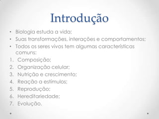 Introdução
• Biologia estuda a vida;
• Suas transformações, interações e comportamentos;
• Todos os seres vivos tem algumas características
comuns:
1. Composição;
2. Organização celular;
3. Nutrição e crescimento;
4. Reação a estímulos;
5. Reprodução;
6. Hereditariedade;
7. Evolução.
 