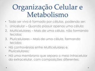 Organização Celular e
Metabolismo
• Todo ser vivo é formado por células, podendo ser:
1. Unicelular – Quando possuir apenas uma célula;
2. Multicelulares – Mais de uma célula, não formando
tecidos;
3. Pluricelulares – Mais de uma célula, formando
tecidos;
• Há controvérsias entre Multicelulares e
Pluricelulares;
• Há uma membrana que separa o meio intracelular
do extracelular, com composições diferentes;
 