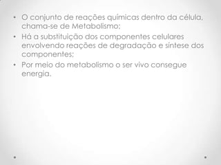 • O conjunto de reações químicas dentro da célula,
chama-se de Metabolismo;
• Há a substituição dos componentes celulares
envolvendo reações de degradação e síntese dos
componentes;
• Por meio do metabolismo o ser vivo consegue
energia.
 