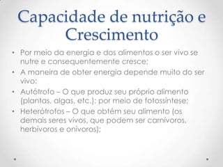 Capacidade de nutrição e
Crescimento
• Por meio da energia e dos alimentos o ser vivo se
nutre e consequentemente cresce;
• A maneira de obter energia depende muito do ser
vivo:
• Autótrofo – O que produz seu próprio alimento
(plantas, algas, etc.); por meio de fotossíntese;
• Heterótrofos – O que obtém seu alimento (os
demais seres vivos, que podem ser carnívoros,
herbívoros e onívoros);
 