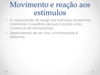 Movimento e reação aos
estímulos
• A capacidade de reagir aos estímulos ambientais,
mantendo o equilíbrio de suas funções vitais
chama-se de Homeostase;
• Dependendo do ser vivo, a homeostase é
diferente;
 