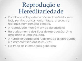 Reprodução e
Hereditariedade
• O ciclo da vida pode ou não ser interferido, mas
todo ser vivo basicamente: Nasce, cresce, (se
reproduz, nem sempre) e morre.
• A reprodução mantém a vida da espécie;
• Há basicamente dois tipos de reprodução: Uma
assexuada e uma sexuada.
• A hereditariedade está relacionada à reprodução
e é característica dos seres vivos;
• É a troca de informações genéticas;
 