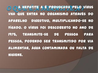 A hepatite A é provocada pelo vírus
VHA que entra no organismo através do
aparelho      digestivo, multiplicando-se no
fígado. O vírus foi descoberto no ano de
1975,     transmite-se   de   pessoa   para
pessoa, podendo ser transmitido por via
alimentar, água contaminada ou falta de
higiene.
 