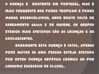 A doença é   existente em Portugal, mas é
mais frequente nos países tropicais e países
menos desenvolvidos, onde existe falta de
saneamento básico e de higiene. Os grupos
etários mais afetados são as crianças e os
adolescentes.
    Raramente esta doença é fatal, apenas
pode matar se uma pessoa esteja afetada
por outra doença hepática crónica ou por
consumo excessivo de álcool.
 