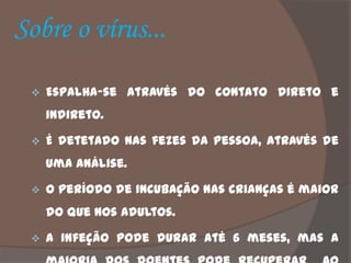 Sobre o vírus...

    Espalha-se através do contato direto e
     indireto.

    É detetado nas fezes da pessoa, através de
     uma análise.

    O período de incubação nas crianças é maior
     do que nos adultos.

    A infeção pode durar até 6 meses, mas a
 