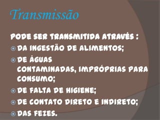 Transmissão
Pode ser transmitida através :
 Da ingestão de alimentos;
 De águas
  contaminadas, impróprias para
  consumo;
 De falta de higiene;
 De contato direto e indireto;
 Das fezes.
 