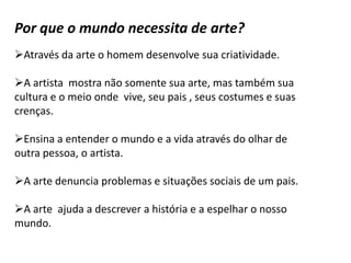 Por que o mundo necessita de arte?
Através da arte o homem desenvolve sua criatividade.

A artista mostra não somente sua arte, mas também sua
cultura e o meio onde vive, seu pais , seus costumes e suas
crenças.

Ensina a entender o mundo e a vida através do olhar de
outra pessoa, o artista.

A arte denuncia problemas e situações sociais de um pais.

A arte ajuda a descrever a história e a espelhar o nosso
mundo.
 