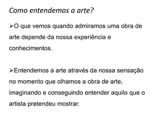 Como entendemos a arte?
O que vemos quando admiramos uma obra de
arte depende da nossa experiência e
conhecimentos.


Entendemos a arte através da nossa sensação
no momento que olhamos a obra de arte,
imaginando e conseguindo entender aquilo que o
artista pretendeu mostrar.
 