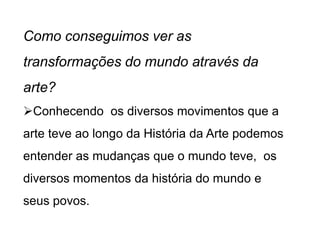 Como conseguimos ver as
transformações do mundo através da
arte?
Conhecendo os diversos movimentos que a
arte teve ao longo da História da Arte podemos
entender as mudanças que o mundo teve, os
diversos momentos da história do mundo e
seus povos.
 
