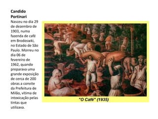 Candido
Portinari
Nasceu no dia 29
de dezembro de
1903, numa
fazenda de café
em Brodoswki,
no Estado de São
Paulo. Morreu no
dia 06 de
fevereiro de
1962, quando
preparava uma
grande exposição
de cerca de 200
obras a convite
da Prefeitura de
Milão, vítima de
intoxicação pelas
tintas que
utilizava.
 