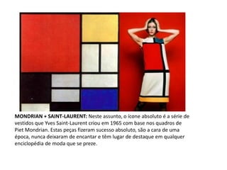 MONDRIAN + SAINT-LAURENT: Neste assunto, o ícone absoluto é a série de
vestidos que Yves Saint-Laurent criou em 1965 com base nos quadros de
Piet Mondrian. Estas peças fizeram sucesso absoluto, são a cara de uma
época, nunca deixaram de encantar e têm lugar de destaque em qualquer
enciclopédia de moda que se preze.
 