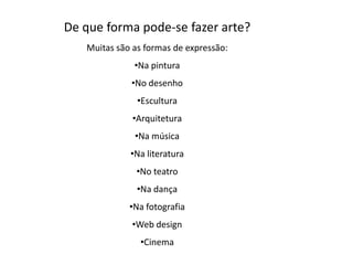 De que forma pode-se fazer arte?
   Muitas são as formas de expressão:
              •Na pintura
             •No desenho
               •Escultura
              •Arquitetura
              •Na música
             •Na literatura
               •No teatro
               •Na dança
             •Na fotografia
             •Web design
               •Cinema
 