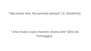 “ Não existe Arte. Há somente artistas” ( E. Gombrich).
“ Arte é tudo o que o homem chama Arte” (Dino de
Formaggio).
 