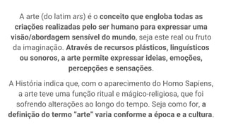 A arte (do latim ars) é o conceito que engloba todas as
criações realizadas pelo ser humano para expressar uma
visão/abordagem sensível do mundo, seja este real ou fruto
da imaginação. Através de recursos plásticos, linguísticos
ou sonoros, a arte permite expressar ideias, emoções,
percepções e sensações.
A História indica que, com o aparecimento do Homo Sapiens,
a arte teve uma função ritual e mágico-religiosa, que foi
sofrendo alterações ao longo do tempo. Seja como for, a
definição do termo “arte” varia conforme a época e a cultura.
 