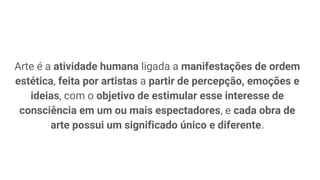 Arte é a atividade humana ligada a manifestações de ordem
estética, feita por artistas a partir de percepção, emoções e
ideias, com o objetivo de estimular esse interesse de
consciência em um ou mais espectadores, e cada obra de
arte possui um significado único e diferente.
 