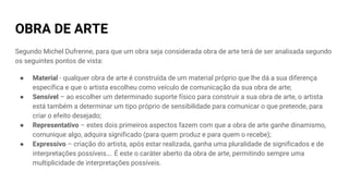 OBRA DE ARTE
Segundo Michel Dufrenne, para que um obra seja considerada obra de arte terá de ser analisada segundo
os seguintes pontos de vista:
● Material - qualquer obra de arte é construída de um material próprio que lhe dá a sua diferença
específica e que o artista escolheu como veículo de comunicação da sua obra de arte;
● Sensível – ao escolher um determinado suporte físico para construir a sua obra de arte, o artista
está também a determinar um tipo próprio de sensibilidade para comunicar o que pretende, para
criar o efeito desejado;
● Representativo – estes dois primeiros aspectos fazem com que a obra de arte ganhe dinamismo,
comunique algo, adquira significado (para quem produz e para quem o recebe);
● Expressivo – criação do artista, após estar realizada, ganha uma pluralidade de significados e de
interpretações possíveis…. É este o caráter aberto da obra de arte, permitindo sempre uma
multiplicidade de interpretações possíveis.
 