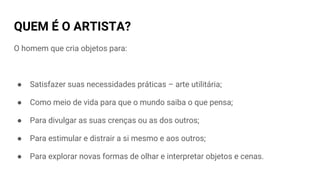QUEM É O ARTISTA?
O homem que cria objetos para:
● Satisfazer suas necessidades práticas – arte utilitária;
● Como meio de vida para que o mundo saiba o que pensa;
● Para divulgar as suas crenças ou as dos outros;
● Para estimular e distrair a si mesmo e aos outros;
● Para explorar novas formas de olhar e interpretar objetos e cenas.
 