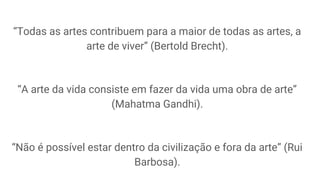 “Todas as artes contribuem para a maior de todas as artes, a
arte de viver” (Bertold Brecht).
“A arte da vida consiste em fazer da vida uma obra de arte”
(Mahatma Gandhi).
“Não é possível estar dentro da civilização e fora da arte” (Rui
Barbosa).
 