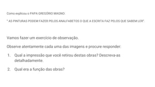 Como explicou o PAPA GREGÓRIO MAGNO:
“ AS PINTURAS PODEM FAZER PELOS ANALFABETOS O QUE A ESCRITA FAZ PELOS QUE SABEM LER”.
Vamos fazer um exercício de observação.
Observe atentamente cada uma das imagens e procure responder:
1. Qual a impressão que você retirou destas obras? Descreva-as
detalhadamente.
2. Qual era a função das obras?
 
