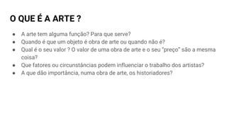 O QUE É A ARTE ?
● A arte tem alguma função? Para que serve?
● Quando é que um objeto é obra de arte ou quando não é?
● Qual é o seu valor ? O valor de uma obra de arte e o seu “preço” são a mesma
coisa?
● Que fatores ou circunstâncias podem influenciar o trabalho dos artistas?
● A que dão importância, numa obra de arte, os historiadores?
 