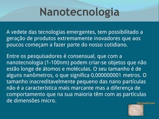 Nanotecnologia
A vedete das tecnologias emergentes, tem possibilitado a
geração de produtos extremamente inovadores que aos
poucos começam a fazer parte do nosso cotidiano.
Entre os pesquisadores é consensual, que com a
nanotecnologia (1-100nm) podem criar-se objetos que não
estão longe de átomos e moléculas. O seu tamanho é de
alguns nanômetros, o que significa 0,000000001 metros. O
tamanho inacreditavelmente pequeno das nano partículas
não é a característica mais marcante mas a diferença de
comportamento que na sua maioria têm com as partículas
de dimensões micro.
 