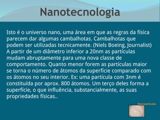Nanotecnologia
“Isto é o universo nano, uma área em que as regras da física
parecem dar algumas cambalhotas. Cambalhotas que
podem ser utilizadas tecnicamente.” (Niels Boeing, Journalist)
A partir de um diâmetro inferior a 20nm as partículas
mudam abruptamente para uma nova classe de
comportamento. Quanto menor forem as partículas maior
se torna o número de átomos da superfície comparado com
os átomos no seu interior. Ex: uma partícula com 3nm é
constituída por aprox. 800 átomos. Um terço deles forma a
superfície, o que influência, substancialmente, as suas
propriedades físicas..
 