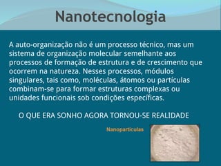 Nanotecnologia
“A auto-organização não é um processo técnico, mas um
sistema de organização molecular semelhante aos
processos de formação de estrutura e de crescimento que
ocorrem na natureza. Nesses processos, módulos
singulares, tais como, moléculas, átomos ou partículas
combinam-se para formar estruturas complexas ou
unidades funcionais sob condições específicas.
O QUE ERA SONHO AGORA TORNOU-SE REALIDADE
 