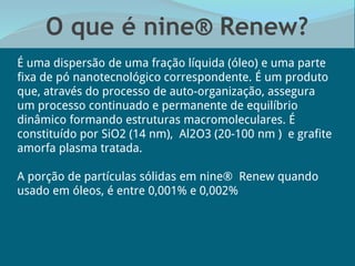 O que é nine® Renew?
É uma dispersão de uma fração líquida (óleo) e uma parte
fixa de pó nanotecnológico correspondente. É um produto
que, através do processo de auto-organização, assegura
um processo continuado e permanente de equilíbrio
dinâmico formando estruturas macromoleculares. É
constituído por SiO2 (14 nm), Al2O3 (20-100 nm ) e grafite
amorfa plasma tratada.
A porção de partículas sólidas em nine® Renew quando
usado em óleos, é entre 0,001% e 0,002%
 