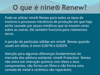 O que é nine® Renew?
Pode-se utilizar nine® Renew para todos os tipos de
motores e processos mecânicos de produção em que haja
atrito causado por peças metálicas que se movem umas
sobre as outras. Ele também funciona para rolamentos
secos.
A porção de partículas sólidas em nine® Renew quando
usado em óleos, é entre 0,001% e 0,002%
Atenção para algumas diferenças fundamentais do
mercado dos aditivos existente: nine® Protection Renew
não entra em interação química com óleos e seus
componentes, não forma um filme e não forma uma
camada de metal e cerâmica não reparáveis;
 