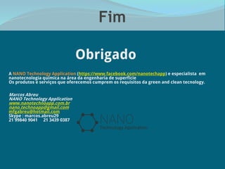 Fim
Obrigado
A NANO Technology Application (https://www.facebook.com/nanotechapp) e especialista em
nanotecnologia química na área da engenharia de superfície
Os produtos e serviços que oferecemos cumprem os requisitos da green and clean tecnology.
Marcos Abreu
NANO Technology Application
www.nanotechnoapp.com.br
nano.technoapp@gmail.com
mfgabreu@hotmail.com
Skype : marcos.abreu29
21 99840 9041 21 3439 0387
 