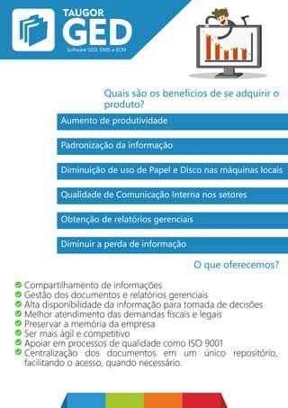 Quais são os benefícios de se adquirir o
produto?
O que oferecemos?
Aumento de produtividade
Padronização da informação
Diminuição de uso de Papel e Disco nas máquinas locais
Qualidade de Comunicação Interna nos setores
Obtenção de relatórios gerenciais
Diminuir a perda de informação
Compartilhamento de informações
Gestão dos documentos e relatórios gerenciais
Alta disponibilidade da informação para tomada de decisões
Melhor atendimento das demandas fiscais e legais
Preservar a memória da empresa
Ser mais ágil e competitivo
Apoiar em processos de qualidade como ISO 9001
Centralização dos documentos em um único repositório,
facilitando o acesso, quando necessário.
 