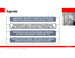 Agenda

                      Aplicações Java EE 6 modernas e leves para
                      deploy em ambientes convencionais e clouds

                    Estendendo seus conhecimentos existentes
                   dos últimos padrões Java para o WebLogic 12c

                        Estendendo seus conhecimentos existentes
                           em open source para o WebLogic 12c

                   Escreva menos código, mais lógica do negócio
                      utilizando serviços integrados da Oracle


13   Oracle Technical Workshop | WebLogic 12c & Fusion Middleware
 