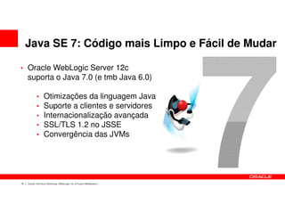 Java SE 7: Código mais Limpo e Fácil de Mudar

• Oracle WebLogic Server 12c
     suporta o Java 7.0 (e tmb Java 6.0)

            •     Otimizações da linguagem Java
            •     Suporte a clientes e servidores
            •     Internacionalização avançada
            •     SSL/TLS 1.2 no JSSE
            •     Convergência das JVMs




18   Oracle Technical Workshop | WebLogic 12c & Fusion Middleware
 