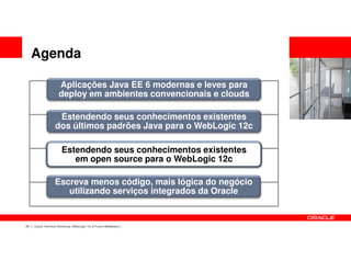 Agenda

                      Aplicações Java EE 6 modernas e leves para
                      deploy em ambientes convencionais e clouds

                    Estendendo seus conhecimentos existentes
                   dos últimos padrões Java para o WebLogic 12c

                        Estendendo seus conhecimentos existentes
                           em open source para o WebLogic 12c

                   Escreva menos código, mais lógica do negócio
                      utilizando serviços integrados da Oracle


20   Oracle Technical Workshop | WebLogic 12c & Fusion Middleware
 
