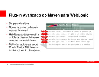 Plug-in Avançado do Maven para WebLogic

• Simples e intuitivo
• Novos recursos do Maven,
  suporte funcional                                                 New   mvn wls:install: instalação a partir de um arq. zip
                                                                          mvn wls:create-domain: criação de um domínio simples
• Habilita/suporta/automatiza                                       New

                                                                    New   mvn wls:start-server:   controle dos processos
  o ciclo de desenvolvimento
                                                                    New   mvn wls:wlst: execução de scripts WLST (inline e ext)
  completo usando Maven                                             New   mvn wls:appc: compilar artefatos Maven usando appc

• Melhorias adicionais sobre                                              mvn wls:deploy: deploy de aplicações p/ o servidor

  Oracle Fusion Middleware
  também já estão planejadas




22   Oracle Technical Workshop | WebLogic 12c & Fusion Middleware
 
