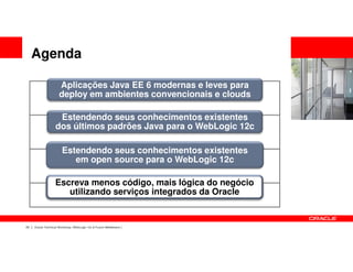 Agenda

                      Aplicações Java EE 6 modernas e leves para
                      deploy em ambientes convencionais e clouds

                    Estendendo seus conhecimentos existentes
                   dos últimos padrões Java para o WebLogic 12c

                        Estendendo seus conhecimentos existentes
                           em open source para o WebLogic 12c

                   Escreva menos código, mais lógica do negócio
                      utilizando serviços integrados da Oracle


23   Oracle Technical Workshop | WebLogic 12c & Fusion Middleware
 