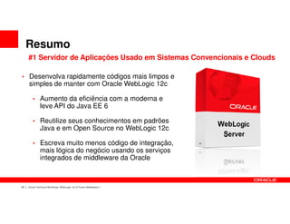 Resumo
     #1 Servidor de Aplicações Usado em Sistemas Convencionais e Clouds

• Desenvolva rapidamente códigos mais limpos e
     simples de manter com Oracle WebLogic 12c

        • Aumento da eficiência com a moderna e
              leve API do Java EE 6

        • Reutilize seus conhecimentos em padrões
              Java e em Open Source no WebLogic 12c

        • Escreva muito menos código de integração,
              mais lógica do negócio usando os serviços
              integrados de middleware da Oracle



29   Oracle Technical Workshop | WebLogic 12c & Fusion Middleware
 