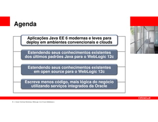 Agenda

                     Aplicações Java EE 6 modernas e leves para
                     deploy em ambientes convencionais e clouds

                   Estendendo seus conhecimentos existentes
                  dos últimos padrões Java para o WebLogic 12c

                       Estendendo seus conhecimentos existentes
                          em open source para o WebLogic 12c

                  Escreva menos código, mais lógica do negócio
                     utilizando serviços integrados da Oracle


8   Oracle Technical Workshop | WebLogic 12c & Fusion Middleware
 