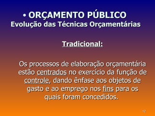 • ORÇAMENTO PÚBLICO
Evolução das Técnicas Orçamentárias

               Tradicional:

  Os processos de elaboração orçamentária
  estão centrados no exercício da função de
    controle, dando ênfase aos objetos de
     gasto e ao emprego nos fins para os
           quais foram concedidos.
                                         12
 