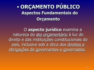 • ORÇAMENTO PÚBLICO
       Aspectos Fundamentais do
             Orçamento

          O aspecto jurídico examina a
   natureza do ato orçamentário à luz do
direito e das instituições constitucionais do
  país, inclusive sob a ótica dos direitos e
obrigações de governantes e governados.



                                            17
 