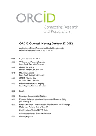!




        ORCID Outreach Meeting October 17, 2012
        Auditorium, Grimm-Zentrum der Humboldt-Universität
        Geschwister-Scholl-Straße 3, 10117 Berlin



09:00   Registration and Breakfast
10:00   Welcome and Review of Agenda
        Laure Haak, Executive Director
10:15   Getting to Launch
        Howard Ratner, ORCID Chair
10:45   Measuring Success
        Laure Haak, Executive Director
11:00   ORCID Membership
        Ed Pentz, BWG Co-Chair
11:30   Preview of the ORCID Registry
        Laura Paglione, Technical Director

12:30   Lunch

13:30   Integrator Demonstration Stations
14:30   Keynote: Individual Identifiers, International Interoperability
        Josh Brown, JISC
15:30   Panel: ORCID on a National Scale: Opportunities and Challenges
        Moderator: Pablo de Castro, GrandIR
        David Arrellano Merino, FECYT, Spain
        Magchiel Bijsterbosch, SURF, Netherlands
17:30   Meeting Adjourns
 