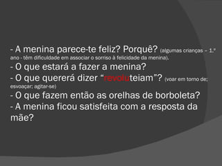 - A menina parece-te feliz? Porquê?  (algumas crianças – 1.º ano - têm dificuldade em associar o sorriso à felicidade da menina). - O que estará a fazer a menina? - O que quererá dizer “ revolu teiam”?  (voar em torno de; esvoaçar; agitar-se) - O que fazem então as orelhas de borboleta? - A menina ficou satisfeita com a resposta da mãe? 