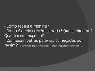 - Como reagiu a menina? - Como é a relva recém-cortada? Que cheiro tem? Qual é o seu aspecto? - Conhecem outras palavras começadas por recém?  (recém-nascido; recém-casado; recém-chegado; recém-finado…)  